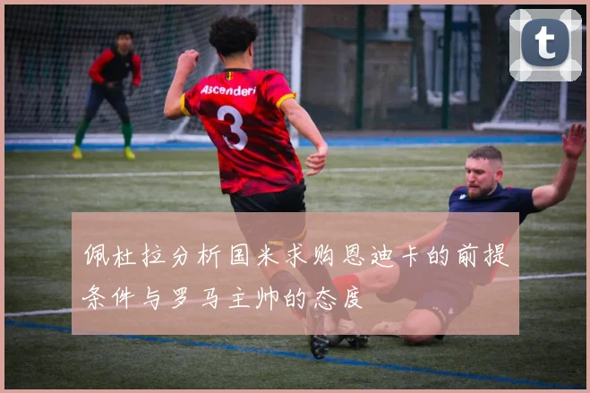 佩杜拉分析国米求购恩迪卡的前提条件与罗马主帅的态度