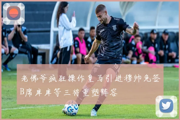 老佛爷疯狂操作皇马引进穆帅免签B席库库等三将重塑阵容