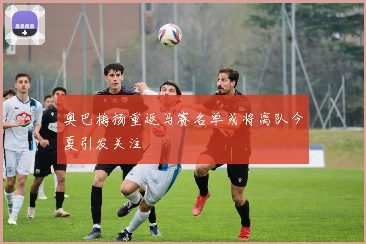 奥巴梅扬重返马赛名单或将离队今夏引发关注