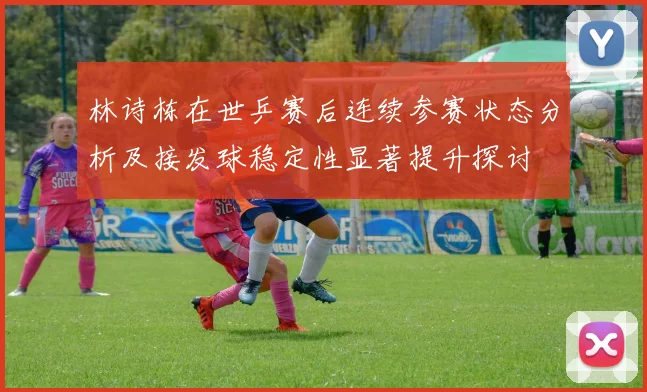 林诗栋在世乒赛后连续参赛状态分析及接发球稳定性显著提升探讨