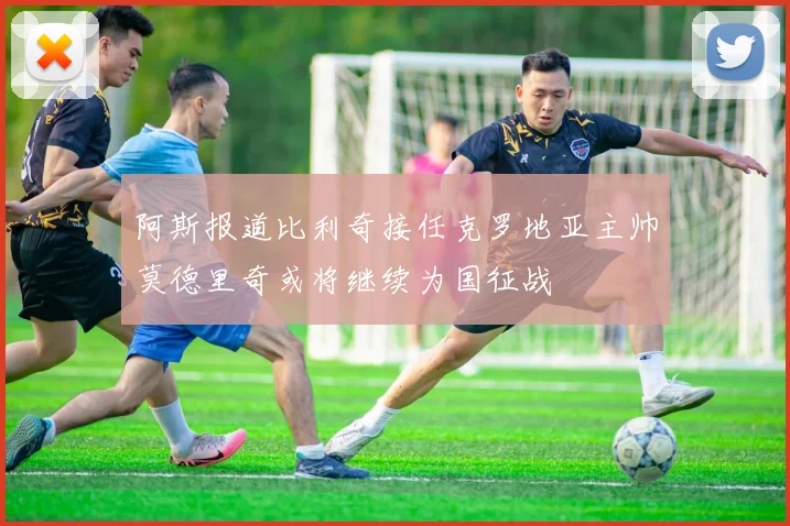 阿斯报道比利奇接任克罗地亚主帅莫德里奇或将继续为国征战