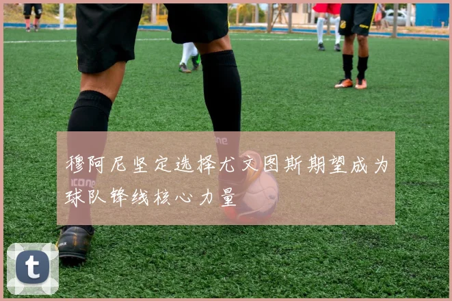 穆阿尼坚定选择尤文图斯期望成为球队锋线核心力量