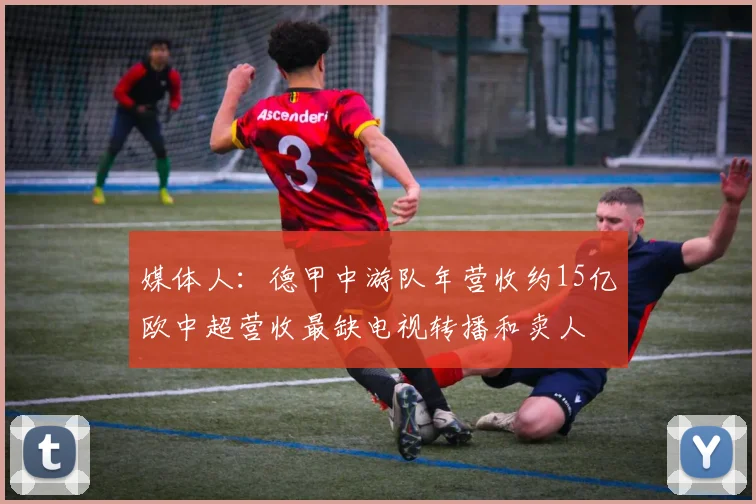 媒体人：德甲中游队年营收约15亿欧中超营收最缺电视转播和卖人