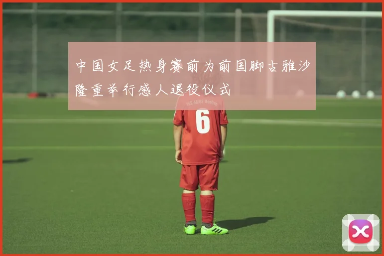 中国女足热身赛前为前国脚古雅沙隆重举行感人退役仪式