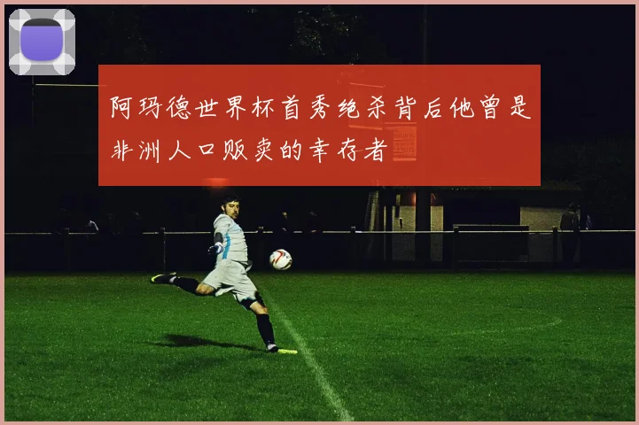 阿玛德世界杯首秀绝杀背后他曾是非洲人口贩卖的幸存者