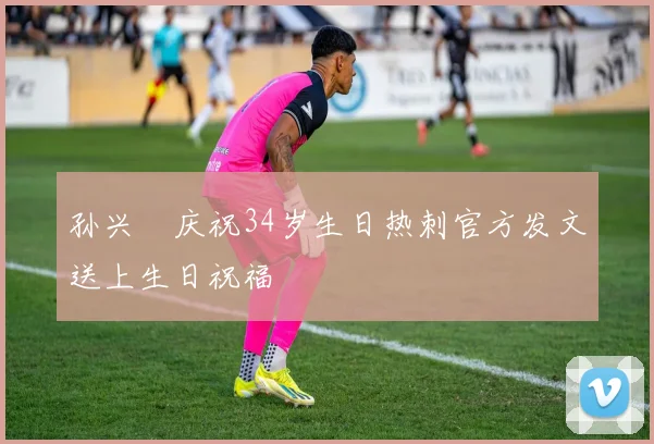 孙兴慜庆祝34岁生日热刺官方发文送上生日祝福