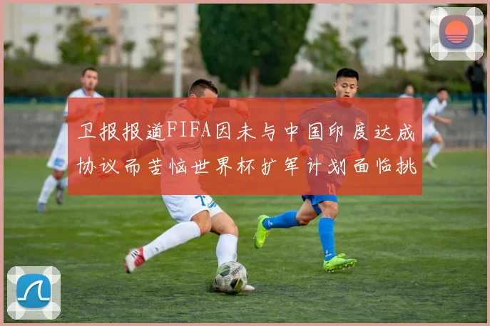 卫报报道FIFA因未与中国印度达成协议而苦恼世界杯扩军计划面临挑战