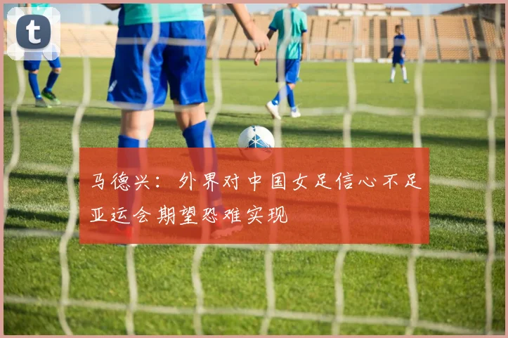 马德兴：外界对中国女足信心不足亚运会期望恐难实现