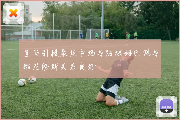 皇马引援聚焦中场与防线姆巴佩与维尼修斯关系良好