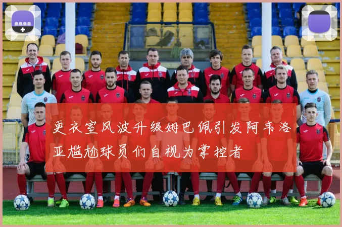 更衣室风波升级姆巴佩引发阿韦洛亚尴尬球员们自视为掌控者