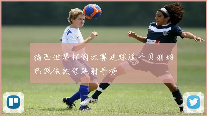 梅西世界杯淘汰赛进球追平贝利姆巴佩依然领跑射手榜