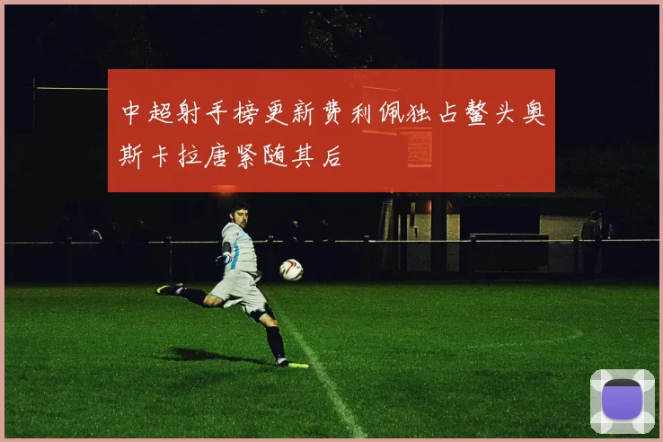 中超射手榜更新费利佩独占鳌头奥斯卡拉唐紧随其后