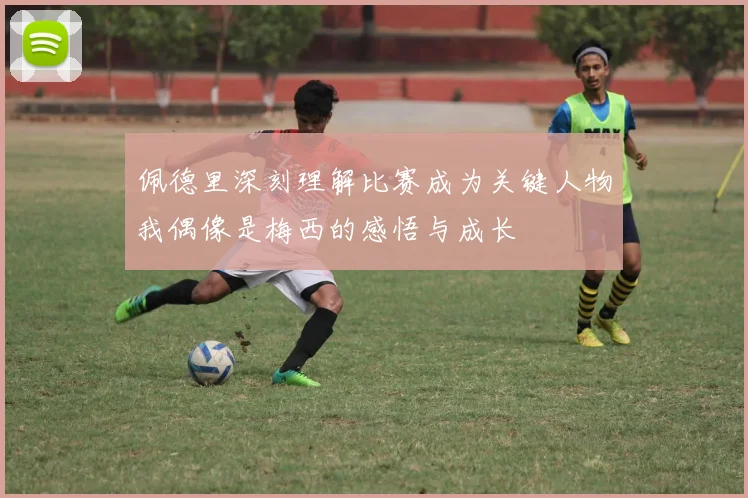 佩德里深刻理解比赛成为关键人物我偶像是梅西的感悟与成长
