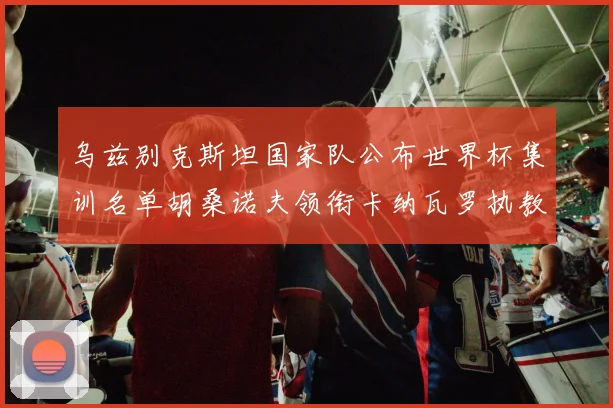 乌兹别克斯坦国家队公布世界杯集训名单胡桑诺夫领衔卡纳瓦罗执教