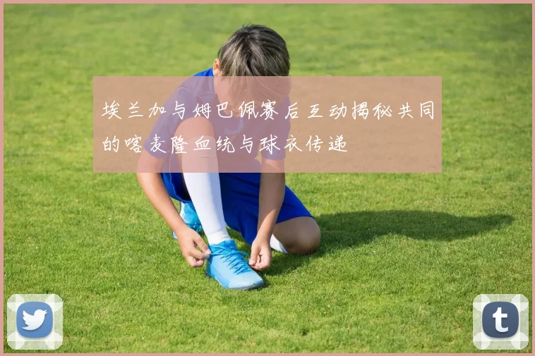 埃兰加与姆巴佩赛后互动揭秘共同的喀麦隆血统与球衣传递