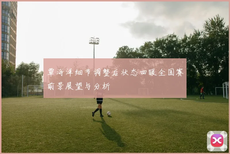 覃海洋细节调整后状态回暖全国赛前景展望与分析