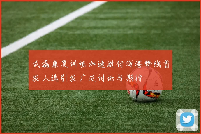 武磊康复训练加速进行海港锋线首发人选引发广泛讨论与期待