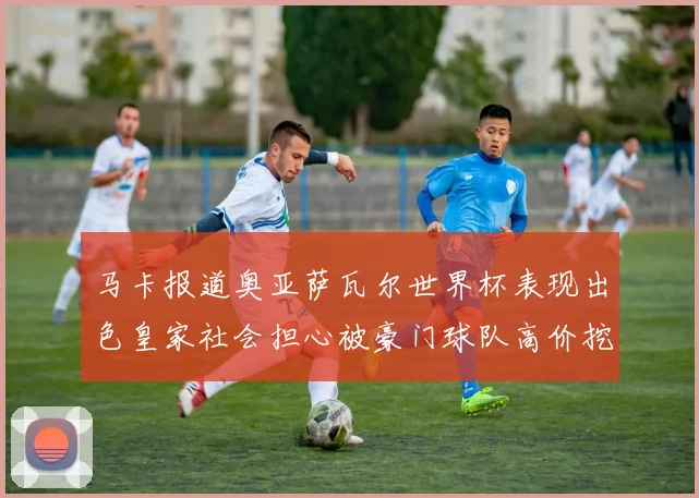 马卡报道奥亚萨瓦尔世界杯表现出色皇家社会担心被豪门球队高价挖角