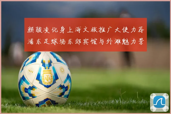 颜骏凌化身上海文旅推广大使力荐浦东足球场东郊宾馆与外滩魅力景点
