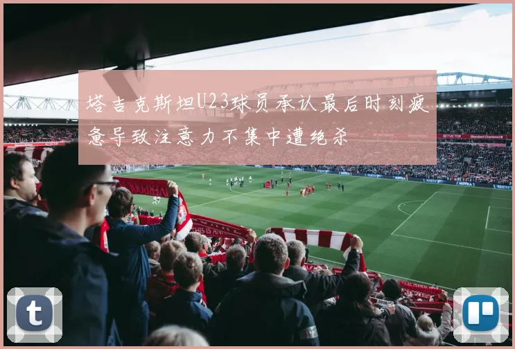 塔吉克斯坦U23球员承认最后时刻疲惫导致注意力不集中遭绝杀
